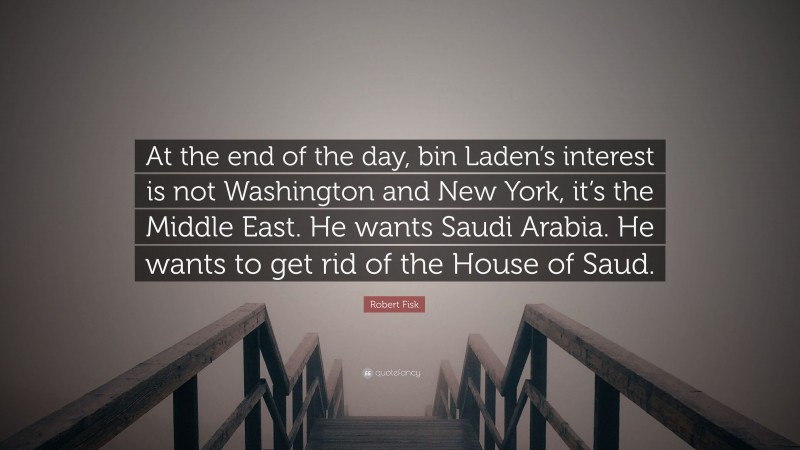 Robert Fisk Quote: “At the end of the day, bin Laden’s interest is not Washington and New York, it’s the Middle East. He wants Saudi Arabia. He wants to get rid of the House of Saud.”
