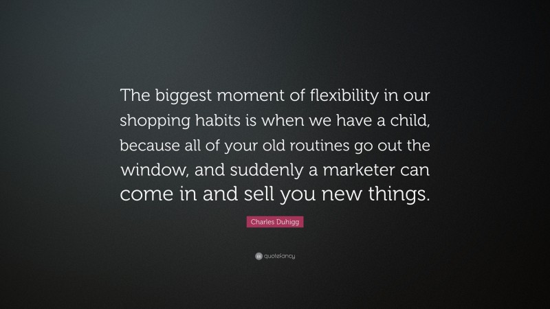Charles Duhigg Quote: “The biggest moment of flexibility in our shopping habits is when we have a child, because all of your old routines go out the window, and suddenly a marketer can come in and sell you new things.”