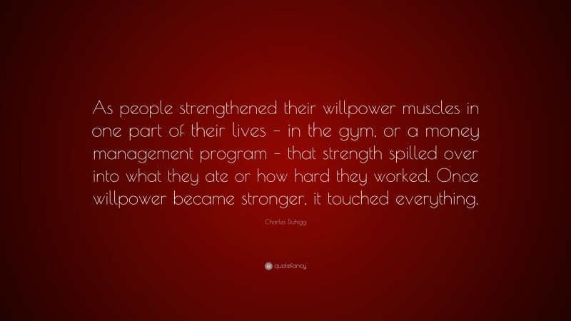 Charles Duhigg Quote: “As people strengthened their willpower muscles in one part of their lives – in the gym, or a money management program – that strength spilled over into what they ate or how hard they worked. Once willpower became stronger, it touched everything.”
