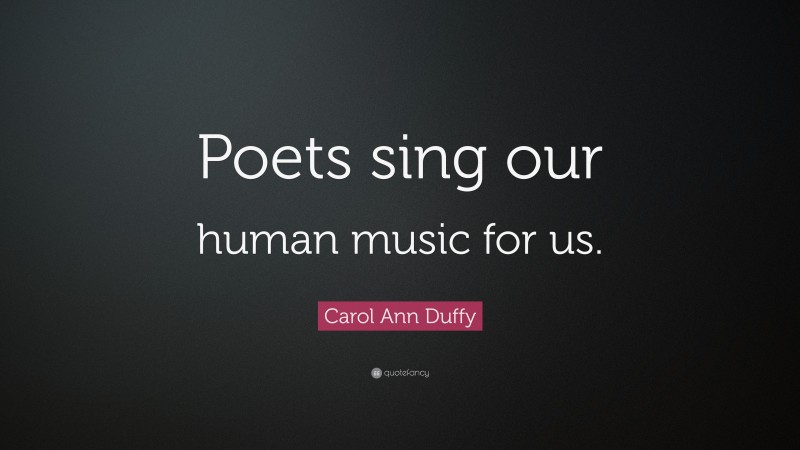 Carol Ann Duffy Quote: “Poets sing our human music for us.”