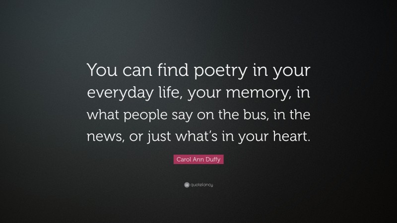 Carol Ann Duffy Quote: “You can find poetry in your everyday life, your memory, in what people say on the bus, in the news, or just what’s in your heart.”