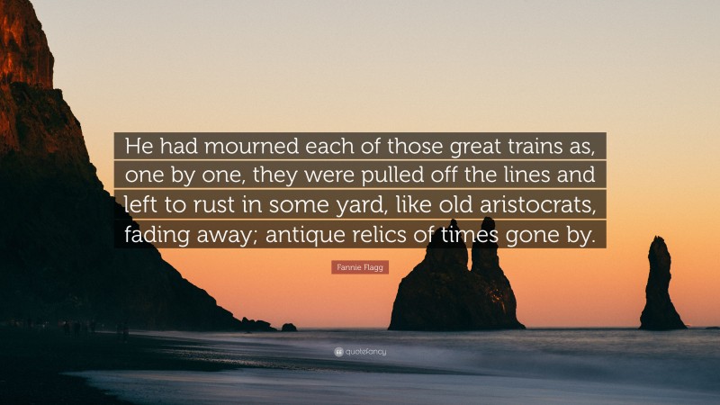 Fannie Flagg Quote: “He had mourned each of those great trains as, one by one, they were pulled off the lines and left to rust in some yard, like old aristocrats, fading away; antique relics of times gone by.”