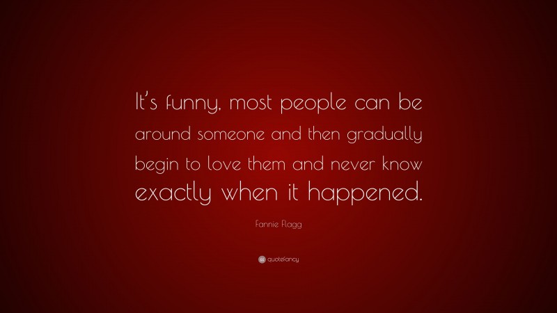 Fannie Flagg Quote: “It’s funny, most people can be around someone and then gradually begin to love them and never know exactly when it happened.”