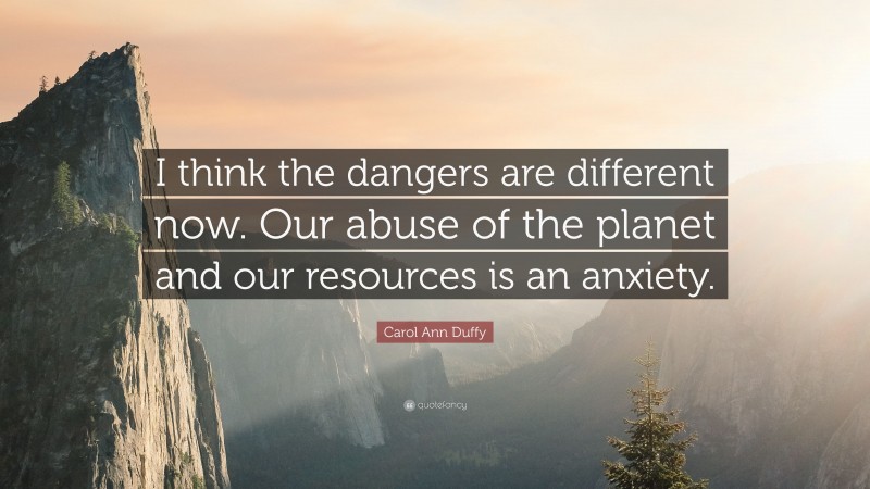 Carol Ann Duffy Quote: “I think the dangers are different now. Our abuse of the planet and our resources is an anxiety.”