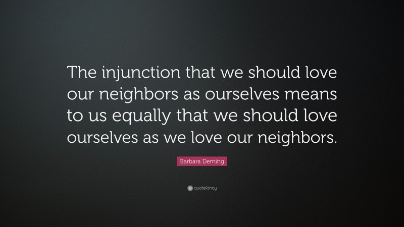 Barbara Deming Quote: “The injunction that we should love our neighbors as ourselves means to us equally that we should love ourselves as we love our neighbors.”