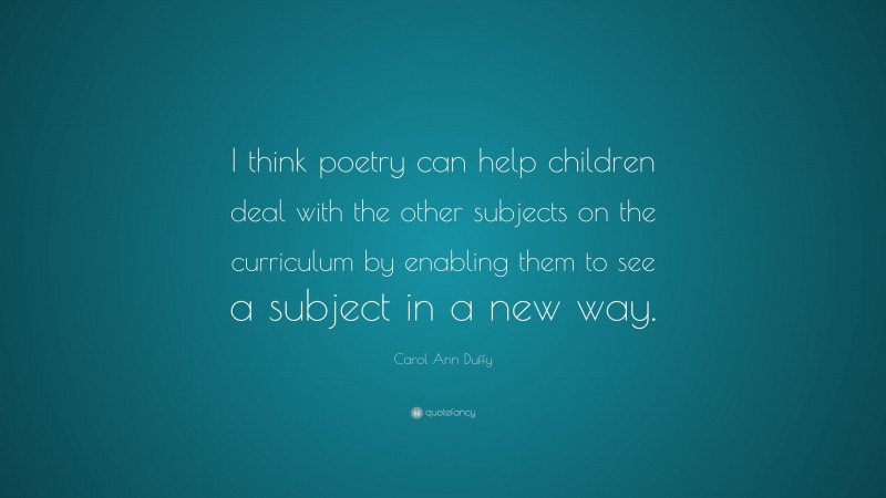 Carol Ann Duffy Quote: “I think poetry can help children deal with the other subjects on the curriculum by enabling them to see a subject in a new way.”