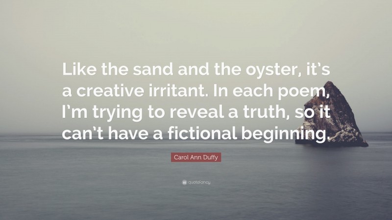 Carol Ann Duffy Quote: “Like the sand and the oyster, it’s a creative irritant. In each poem, I’m trying to reveal a truth, so it can’t have a fictional beginning.”