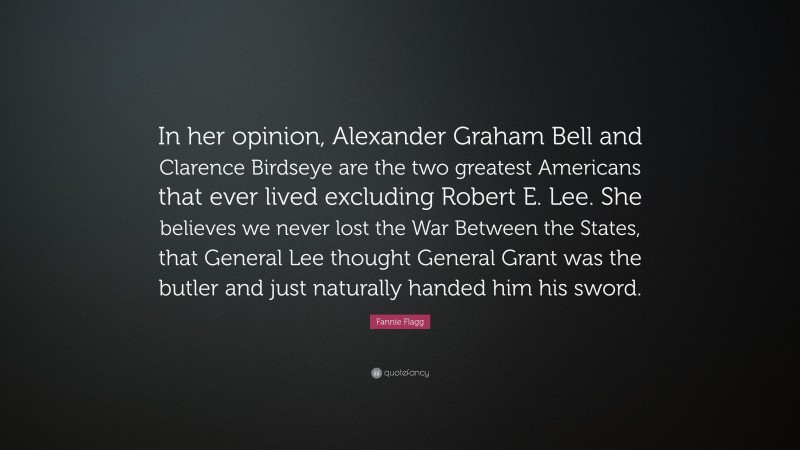 Fannie Flagg Quote: “In her opinion, Alexander Graham Bell and Clarence Birdseye are the two greatest Americans that ever lived excluding Robert E. Lee. She believes we never lost the War Between the States, that General Lee thought General Grant was the butler and just naturally handed him his sword.”