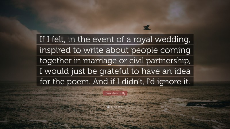 Carol Ann Duffy Quote: “If I felt, in the event of a royal wedding, inspired to write about people coming together in marriage or civil partnership, I would just be grateful to have an idea for the poem. And if I didn’t, I’d ignore it.”