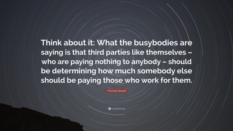 Thomas Sowell Quote: “Think about it: What the busybodies are saying is that third parties like themselves – who are paying nothing to anybody – should be determining how much somebody else should be paying those who work for them.”