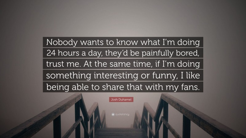 Josh Duhamel Quote: “Nobody wants to know what I’m doing 24 hours a day, they’d be painfully bored, trust me. At the same time, if I’m doing something interesting or funny, I like being able to share that with my fans.”
