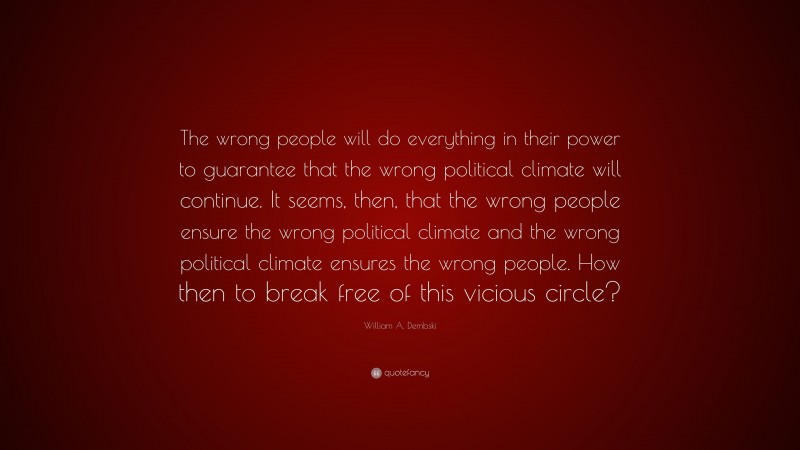 William A. Dembski Quote: “The wrong people will do everything in their power to guarantee that the wrong political climate will continue. It seems, then, that the wrong people ensure the wrong political climate and the wrong political climate ensures the wrong people. How then to break free of this vicious circle?”