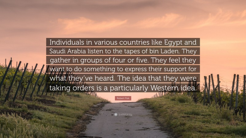 Robert Fisk Quote: “Individuals in various countries like Egypt and Saudi Arabia listen to the tapes of bin Laden. They gather in groups of four or five. They feel they want to do something to express their support for what they’ve heard. The idea that they were taking orders is a particularly Western idea.”