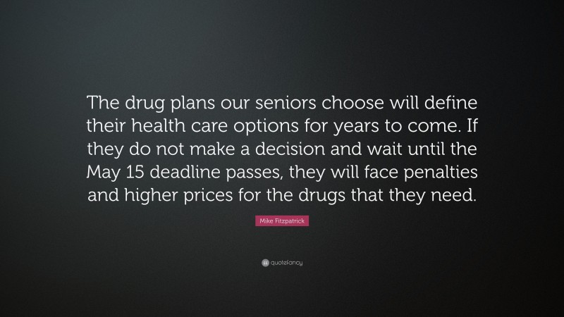 Mike Fitzpatrick Quote: “The drug plans our seniors choose will define their health care options for years to come. If they do not make a decision and wait until the May 15 deadline passes, they will face penalties and higher prices for the drugs that they need.”