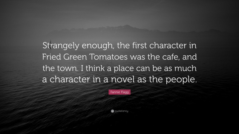 Fannie Flagg Quote: “Strangely enough, the first character in Fried Green Tomatoes was the cafe, and the town. I think a place can be as much a character in a novel as the people.”
