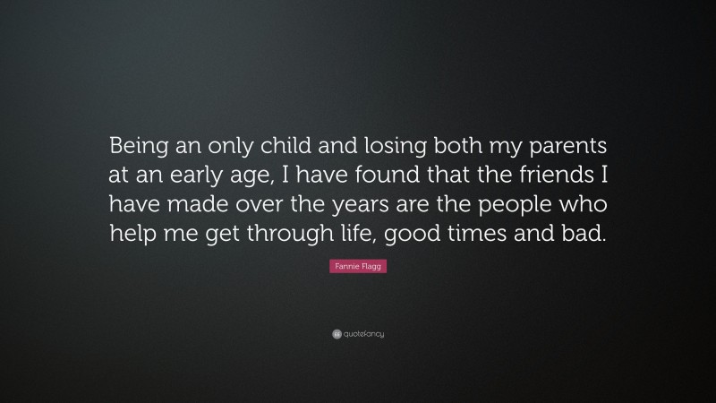 Fannie Flagg Quote: “Being an only child and losing both my parents at an early age, I have found that the friends I have made over the years are the people who help me get through life, good times and bad.”