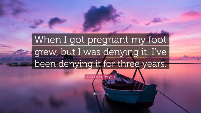 Julia Louis-Dreyfus Quote: “When I got pregnant my foot grew, but I was denying it. I’ve been denying it for three years.”