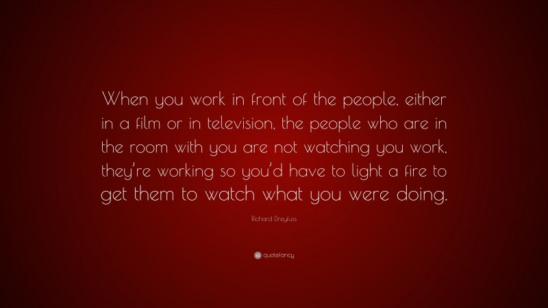 Richard Dreyfuss Quote: “When you work in front of the people, either in a film or in television, the people who are in the room with you are not watching you work, they’re working so you’d have to light a fire to get them to watch what you were doing.”