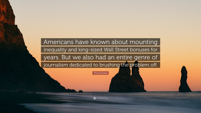 Thomas Frank Quote: “Americans have known about mounting inequality and king-sized Wall Street bonuses for years. But we also had an entire genre of journalism dedicated to brushing the problem off.”