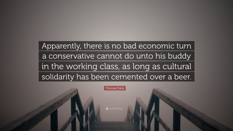 Thomas Frank Quote: “Apparently, there is no bad economic turn a conservative cannot do unto his buddy in the working class, as long as cultural solidarity has been cemented over a beer.”
