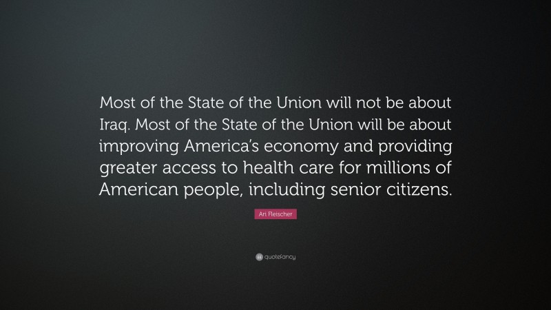 Ari Fleischer Quote: “Most of the State of the Union will not be about Iraq. Most of the State of the Union will be about improving America’s economy and providing greater access to health care for millions of American people, including senior citizens.”