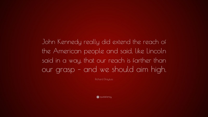 Richard Dreyfuss Quote: “John Kennedy really did extend the reach of the American people and said, like Lincoln said in a way, that our reach is farther than our grasp – and we should aim high.”