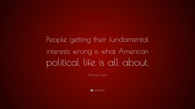 Thomas Frank Quote: “People getting their fundamental interests wrong is what American political life is all about.”