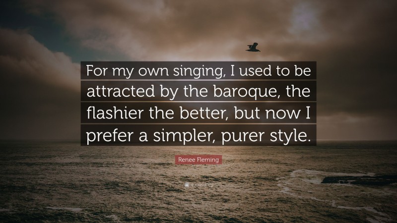 Renee Fleming Quote: “For my own singing, I used to be attracted by the baroque, the flashier the better, but now I prefer a simpler, purer style.”
