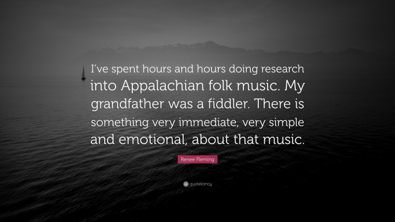 Renee Fleming Quote: “I’ve spent hours and hours doing research into Appalachian folk music. My grandfather was a fiddler. There is something very immediate, very simple and emotional, about that music.”