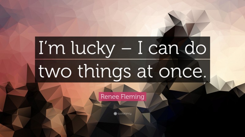 Renee Fleming Quote: “I’m lucky – I can do two things at once.”