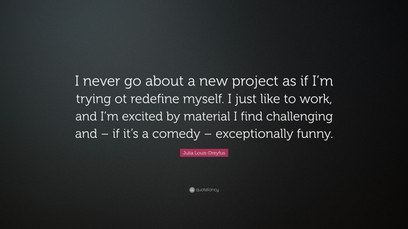 Julia Louis-Dreyfus Quote: “I never go about a new project as if I’m trying ot redefine myself. I just like to work, and I’m excited by material I find challenging and – if it’s a comedy – exceptionally funny.”