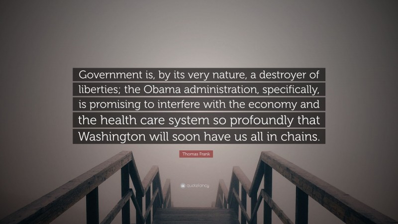 Thomas Frank Quote: “Government is, by its very nature, a destroyer of liberties; the Obama administration, specifically, is promising to interfere with the economy and the health care system so profoundly that Washington will soon have us all in chains.”