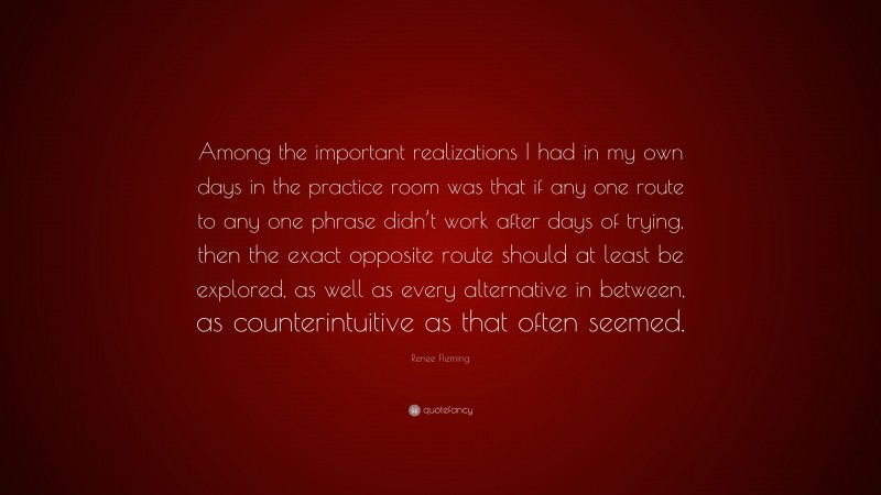 Renee Fleming Quote: “Among the important realizations I had in my own days in the practice room was that if any one route to any one phrase didn’t work after days of trying, then the exact opposite route should at least be explored, as well as every alternative in between, as counterintuitive as that often seemed.”