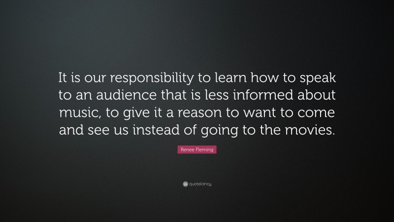 Renee Fleming Quote: “It is our responsibility to learn how to speak to an audience that is less informed about music, to give it a reason to want to come and see us instead of going to the movies.”