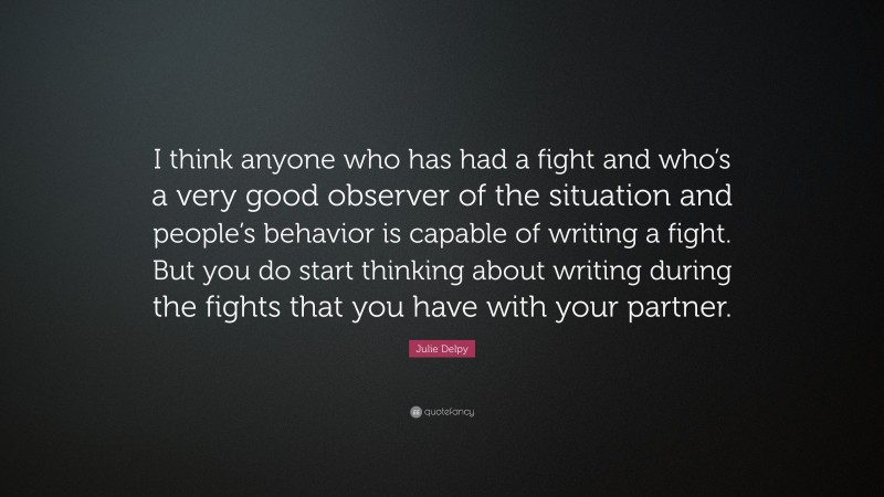 Julie Delpy Quote: “I think anyone who has had a fight and who’s a very good observer of the situation and people’s behavior is capable of writing a fight. But you do start thinking about writing during the fights that you have with your partner.”