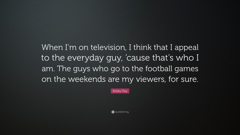 Bobby Flay Quote: “When I’m on television, I think that I appeal to the everyday guy, ’cause that’s who I am. The guys who go to the football games on the weekends are my viewers, for sure.”
