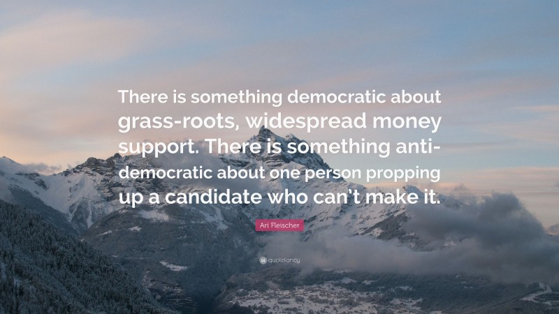 Ari Fleischer Quote: “There is something democratic about grass-roots, widespread money support. There is something anti-democratic about one person propping up a candidate who can’t make it.”