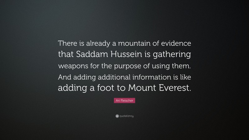 Ari Fleischer Quote: “There is already a mountain of evidence that Saddam Hussein is gathering weapons for the purpose of using them. And adding additional information is like adding a foot to Mount Everest.”