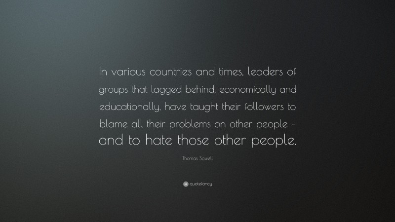 Thomas Sowell Quote: “In various countries and times, leaders of groups that lagged behind, economically and educationally, have taught their followers to blame all their problems on other people – and to hate those other people.”