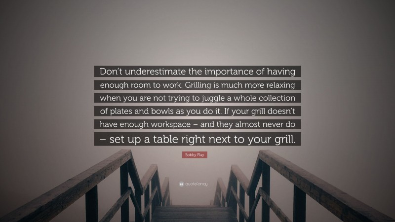 Bobby Flay Quote: “Don’t underestimate the importance of having enough room to work. Grilling is much more relaxing when you are not trying to juggle a whole collection of plates and bowls as you do it. If your grill doesn’t have enough workspace – and they almost never do – set up a table right next to your grill.”