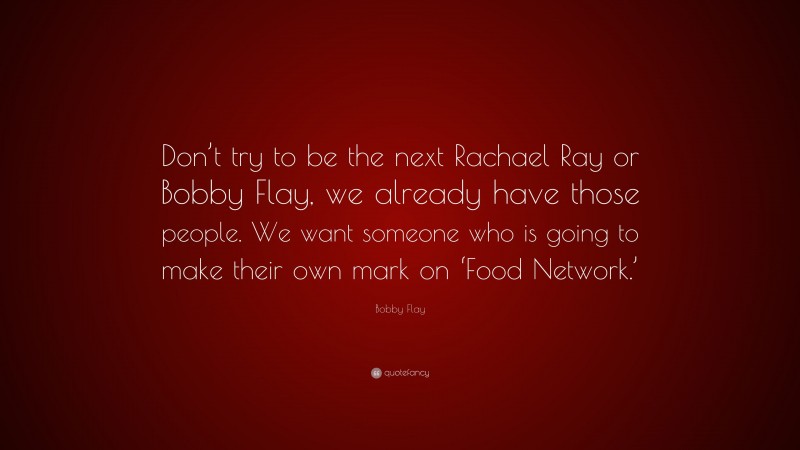 Bobby Flay Quote: “Don’t try to be the next Rachael Ray or Bobby Flay, we already have those people. We want someone who is going to make their own mark on ‘Food Network.’”