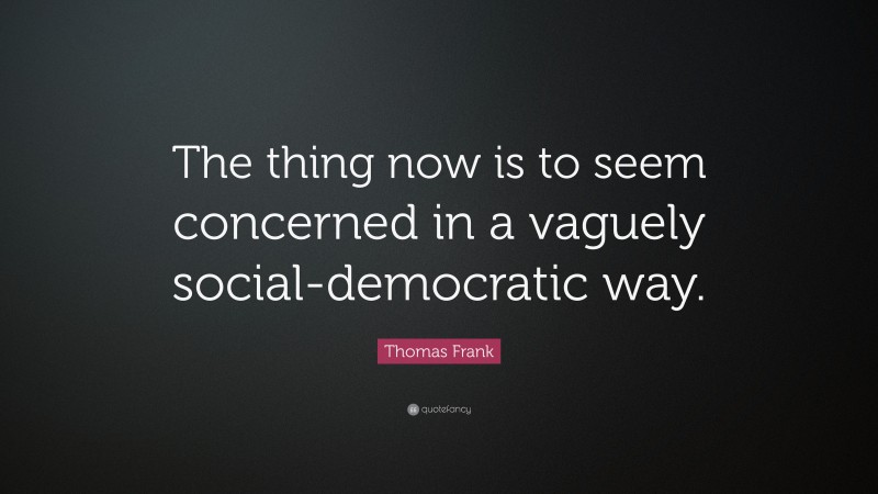 Thomas Frank Quote: “The thing now is to seem concerned in a vaguely social-democratic way.”