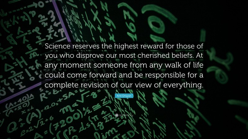 Ann Druyan Quote: “Science reserves the highest reward for those of you who disprove our most cherished beliefs. At any moment someone from any walk of life could come forward and be responsible for a complete revision of our view of everything.”