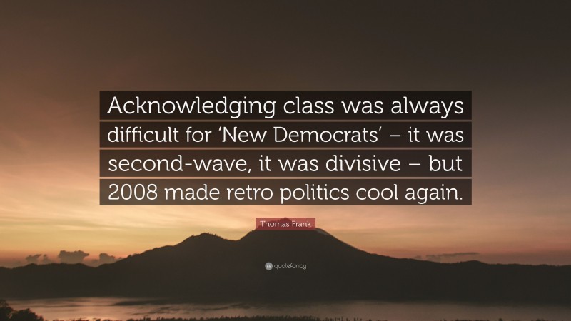 Thomas Frank Quote: “Acknowledging class was always difficult for ‘New Democrats’ – it was second-wave, it was divisive – but 2008 made retro politics cool again.”