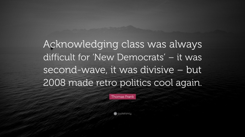 Thomas Frank Quote: “Acknowledging class was always difficult for ‘New Democrats’ – it was second-wave, it was divisive – but 2008 made retro politics cool again.”