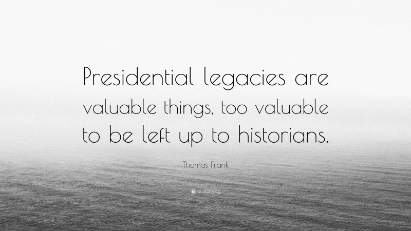 Thomas Frank Quote: “Presidential legacies are valuable things, too valuable to be left up to historians.”