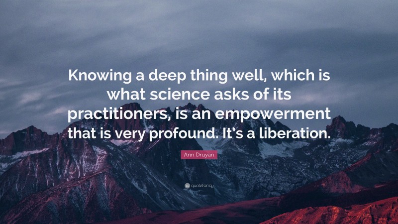 Ann Druyan Quote: “Knowing a deep thing well, which is what science asks of its practitioners, is an empowerment that is very profound. It’s a liberation.”