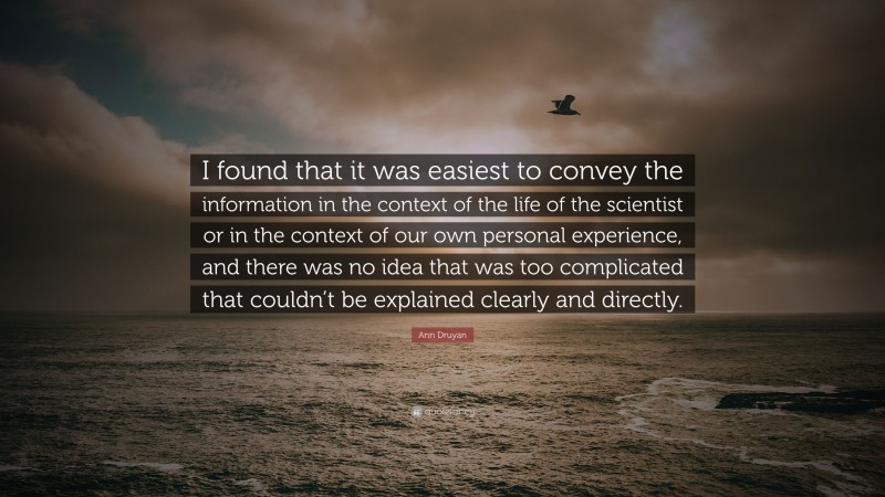 Ann Druyan Quote: “I found that it was easiest to convey the information in the context of the life of the scientist or in the context of our own personal experience, and there was no idea that was too complicated that couldn’t be explained clearly and directly.”