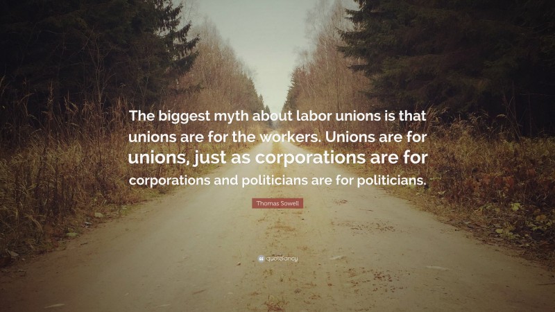 Thomas Sowell Quote: “The biggest myth about labor unions is that unions are for the workers. Unions are for unions, just as corporations are for corporations and politicians are for politicians.”