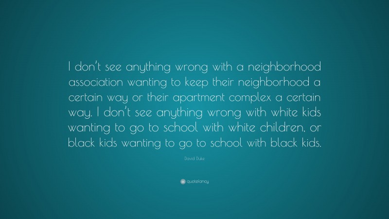 David Duke Quote: “I don’t see anything wrong with a neighborhood association wanting to keep their neighborhood a certain way or their apartment complex a certain way. I don’t see anything wrong with white kids wanting to go to school with white children, or black kids wanting to go to school with black kids.”